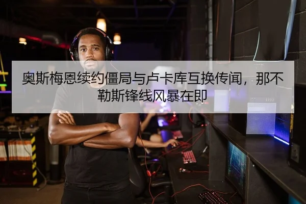 奥斯梅恩续约僵局与卢卡库互换传闻，那不勒斯锋线风暴在即